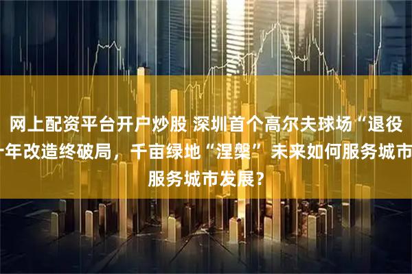 网上配资平台开户炒股 深圳首个高尔夫球场“退役”：十年改造终破局，千亩绿地“涅槃” 未来如何服务城市发展？