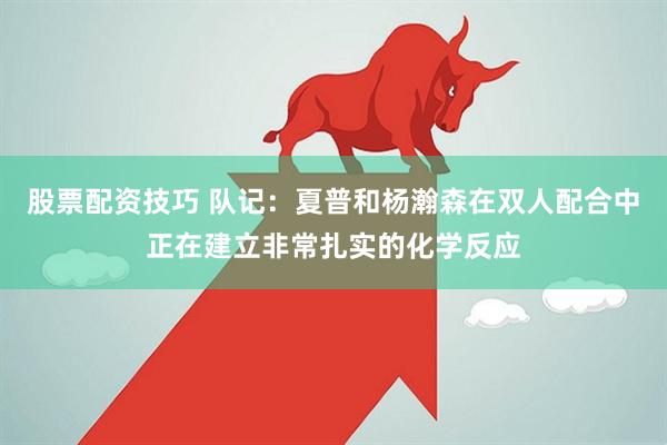 股票配资技巧 队记：夏普和杨瀚森在双人配合中正在建立非常扎实的化学反应