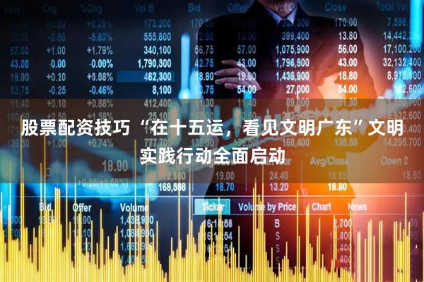 股票配资技巧 “在十五运，看见文明广东”文明实践行动全面启动