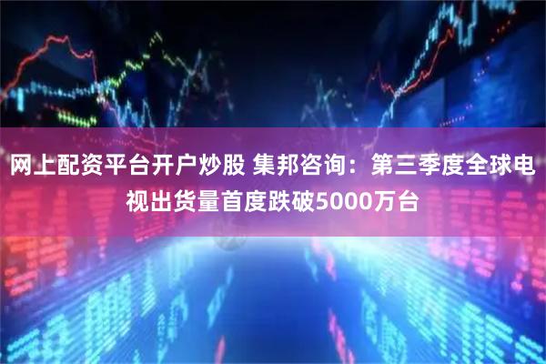 网上配资平台开户炒股 集邦咨询：第三季度全球电视出货量首度跌破5000万台