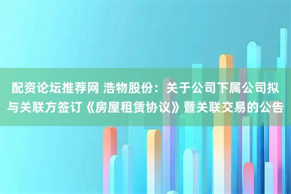 配资论坛推荐网 浩物股份：关于公司下属公司拟与关联方签订《房屋租赁协议》暨关联交易的公告