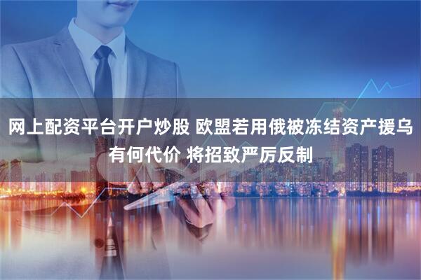 网上配资平台开户炒股 欧盟若用俄被冻结资产援乌有何代价 将招致严厉反制