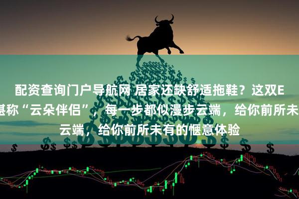 配资查询门户导航网 居家还缺舒适拖鞋？这双EVA软底拖鞋堪称“云朵伴侣”，每一步都似漫步云端，给你前所未有的惬意体验