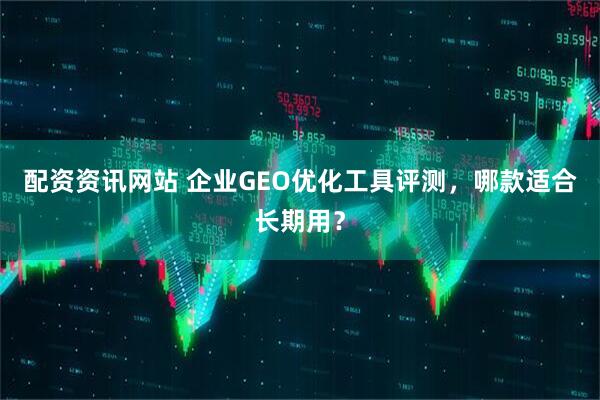 配资资讯网站 企业GEO优化工具评测，哪款适合长期用？