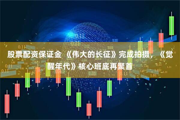 股票配资保证金 《伟大的长征》完成拍摄，《觉醒年代》核心班底再聚首