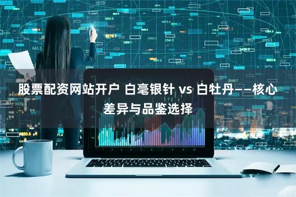 股票配资网站开户 白毫银针 vs 白牡丹——核心差异与品鉴选择