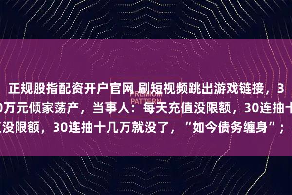 正规股指配资开户官网 刷短视频跳出游戏链接，32岁小伙儿上瘾充值500万元倾家荡产，当事人：每天充值没限额，30连抽十几万就没了，“如今债务缠身”；平台回应