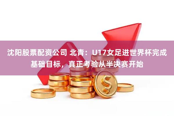 沈阳股票配资公司 北青：U17女足进世界杯完成基础目标，真正考验从半决赛开始