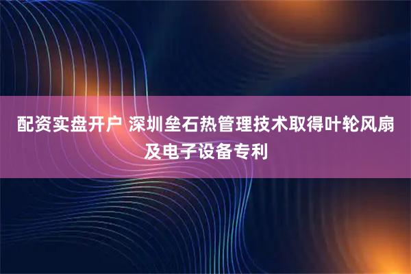 配资实盘开户 深圳垒石热管理技术取得叶轮风扇及电子设备专利
