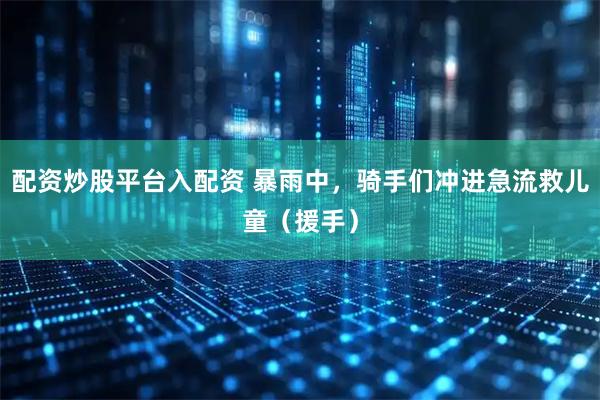 配资炒股平台入配资 暴雨中，骑手们冲进急流救儿童（援手）