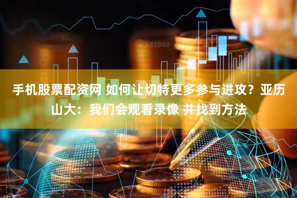 手机股票配资网 如何让切特更多参与进攻？亚历山大：我们会观看录像 并找到方法