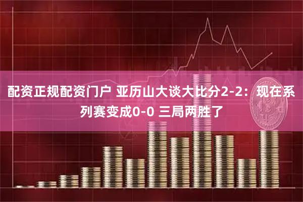 配资正规配资门户 亚历山大谈大比分2-2：现在系列赛变成0-0 三局两胜了