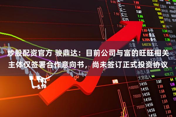 炒股配资官方 骏鼎达：目前公司与富的旺旺相关主体仅签署合作意向书，尚未签订正式投资协议