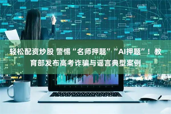 轻松配资炒股 警惕“名师押题”“AI押题”！教育部发布高考诈骗与谣言典型案例